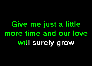 Give me just a little

more time and our love
will surely grow