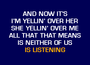 AND NOW IT'S
I'M YELLIN' OVER HER
SHE YELLIN' OVER ME
ALL THAT THAT MEANS
IS NEITHER OF US
IS LISTENING