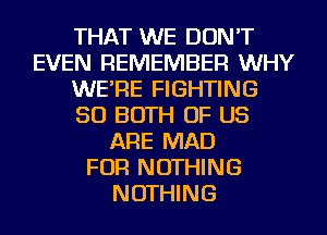 THAT WE DON'T
EVEN REMEMBER WHY
WE'RE FIGHTING
SO BOTH OF US
ARE MAD
FOR NOTHING
NOTHING