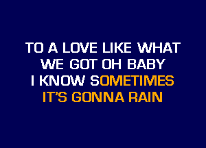 TO A LOVE LIKE WHAT
WE GOT OH BABY
I KNOW SOMETIMES
IT'S GONNA RAIN