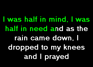 I was half in mind, I was
half in need and as the
rain came down, I
dropped to my knees
and I prayed