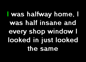 I was halfway home, I

was half insane and

every shop window I

looked in just looked
the same