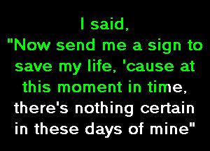 I said,

Now send me a sign to
save my life, 'cause at
this moment in time,
there's nothing certain
in these days of mine