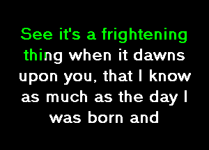 See it's a frightening
thing when it dawns
upon you, that I know
as much as the day I
was born and