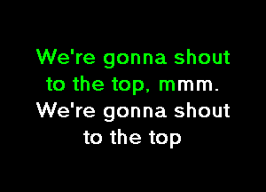 We're gonna shout
to the top, mmm.

We're gonna shout
to the top