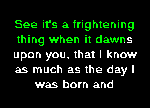 See it's a frightening
thing when it dawns
upon you, that I know
as much as the day I
was born and