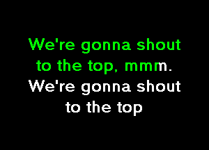 We're gonna shout
to the top, mmm.

We're gonna shout
to the top