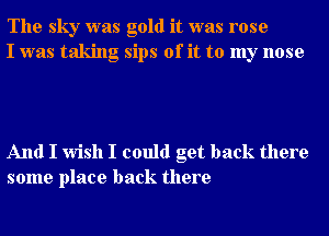 The sky was gold it was rose
I was taking sips of it to my nose

And I wish I could get back there
some place back there