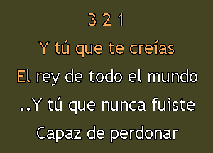 3 2 1
Y tL'I que te creias

El rey de todo el mundo
..Y tl'J que nunca fuiste

Capaz de perdonar