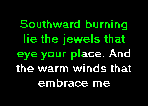 Southward burning
lie the jewels that
eye your place. And
the warm winds that
embrace me
