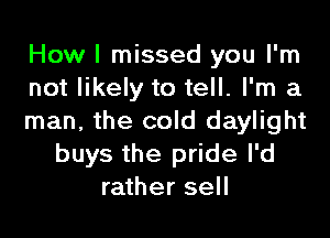 How I missed you I'm
not likely to tell. I'm a

man, the cold daylight
buys the pride I'd
rather sell