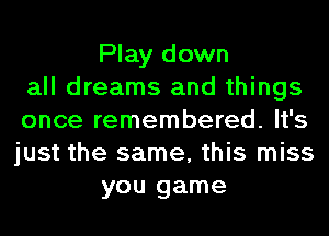 Play down
all dreams and things
once remembered. It's
just the same, this miss
you game