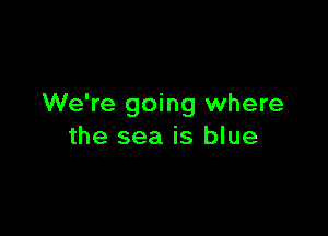 We're going where

the sea is blue