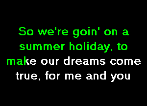 So we're goin' on a
summer holiday, to
make our dreams come
true, for me and you