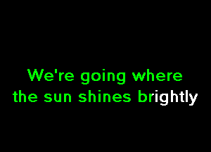 We're going where
the sun shines brightly