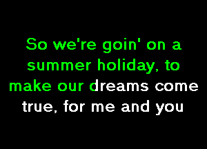 So we're goin' on a
summer holiday, to
make our dreams come
true, for me and you