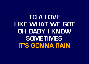 TO A LOVE
LIKE WHAT WE GOT
OH BABY I KNOW
SOMETIMES
IT'S GONNA RAIN

g