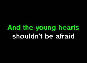 And the young hearts

shouldn't be afraid
