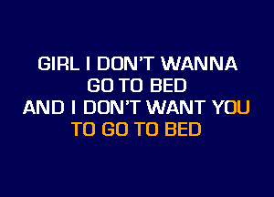 GIRL I DON'T WANNA
GO TO BED
AND I DON'T WANT YOU
TO GO TO BED