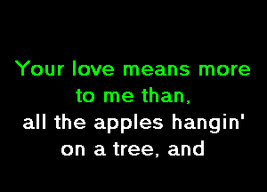 Your love means more

to me than.
all the apples hangin'
on a tree, and