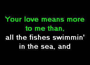 Your love means more
to me than.

all the fishes swimmin'
in the sea, and