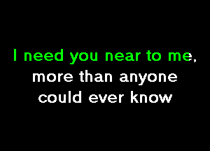 I need you near to me,

more than anyone
could ever know