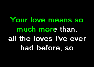 Your love means so
much more than,

all the loves I've ever
had before, so