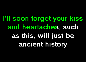 I'll soon forget your kiss
and heartaches, such

as this, will just be
ancient history