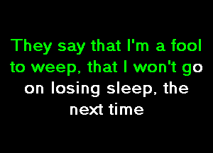 They say that I'm a fool
to weep. that I won't go

on losing sleep, the
next time