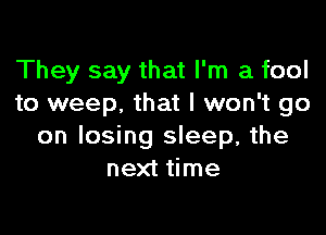 They say that I'm a fool
to weep. that I won't go

on losing sleep, the
next time