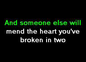 And someone else will

mend the heart you've
broken in two