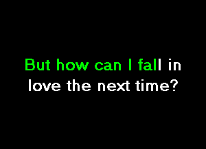 But how can I fall in

love the next time?