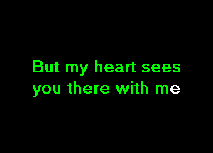 But my heart sees

you there with me