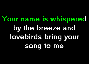 Your name is whispered
by the breeze and
lovebirds bring your
song to me