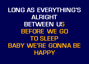 LONG AS EVERYTHING'S
ALRIGHT
BETWEEN US
BEFORE WE GO
TO SLEEP
BABY WE'RE GONNA BE
HAPPY