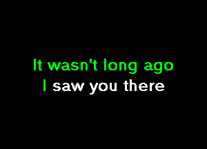 It wasn't long ago

I saw you there