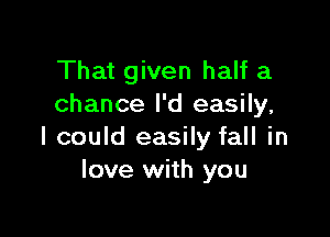That given half a
chance I'd easily,

I could easily fall in
love with you