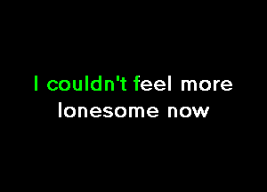 I couldn't feel more

lonesome now