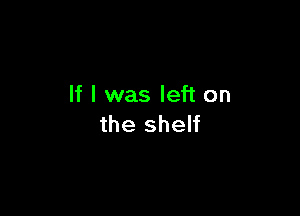 If I was left on

the shelf
