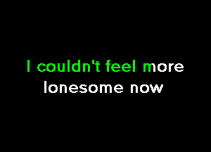 I couldn't feel more

lonesome now