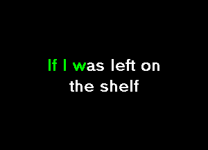 If I was left on

the shelf