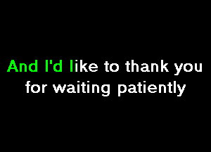 And I'd like to thank you

for waiting patiently