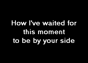 How I've waited for

this moment
to be by your side