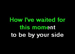 How I've waited for

this moment
to be by your side