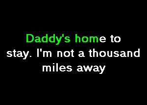 Daddy's home to

stay. I'm not a thousand
miles away