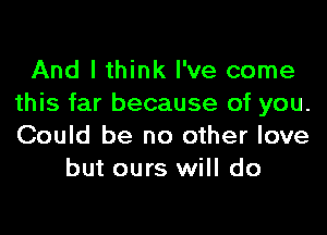 And I think I've come
this far because of you.

Could be no other love
but ours will do