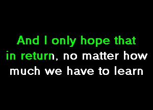 And I only hope that

in return, no matter how
much we have to learn