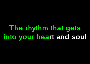 The rhythm that gets

into your heart and soul