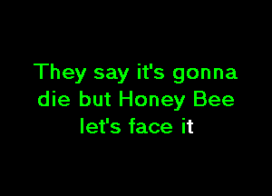 They say it's gonna

die but Honey Bee
let's face it