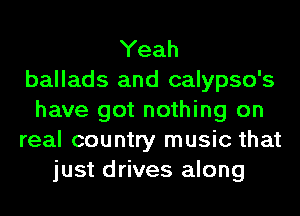 Yeah
ballads and calypso's
have got nothing on
real country music that
just drives along